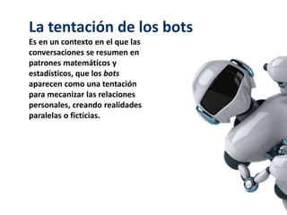 La tentación de los bots
Es en un contexto en el que las
conversaciones se resumen en
patrones matemáticos y
estadísticos, que los bots
aparecen como una tentación
para mecanizar las relaciones
personales, creando realidades
paralelas o ficticias.
 