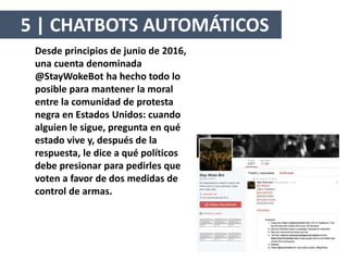 Desde principios de junio de 2016,
una cuenta denominada
@StayWokeBot ha hecho todo lo
posible para mantener la moral
entre la comunidad de protesta
negra en Estados Unidos: cuando
alguien le sigue, pregunta en qué
estado vive y, después de la
respuesta, le dice a qué políticos
debe presionar para pedirles que
voten a favor de dos medidas de
control de armas.
5 | CHATBOTS AUTOMÁTICOS
 