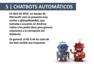 En abril de 2015, un equipo de
Microsoft creó un proyecto muy
similar a @StayWokeBot, que
tuiteaba a usuarios en América
Latina y les pedía ideas para generar
soluciones a la corrupción del
Gobierno.
En general, el 45 % de los tuits de
los bots recibió una respuesta.
5 | CHATBOTS AUTOMÁTICOS
 