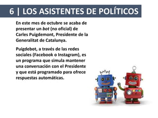 En este mes de octubre se acaba de
presentar un bot (no oficial) de
Carles Puigdemont, Presidente de la
Generalitat de Catalunya.
Puigdebot, a través de las redes
sociales (Facebook o Instagram), es
un programa que simula mantener
una conversación con el Presidente
y que está programado para ofrecer
respuestas automáticas.
6 | LOS ASISTENTES DE POLÍTICOS
 