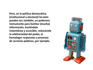 Pero, en la política democrática
(institucional y electoral) los bots
pueden ser, también, un poderoso
instrumento para facilitar (mucha)
información, haciéndola
instantánea y accesible, reduciendo
la arbitrariedad del poder, al
homologar respuestas y procesos
de servicios públicos, por ejemplo.
 