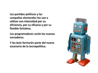 Los partidos políticos y las
campañas electorales los van a
utilizar con intensidad por su
eficiencia, por su eficacia y por su
flexible fortaleza.
Los programadores serán los nuevos
narradores.
Y los bots formarán parte del nuevo
escenario de la tecnopolítica.
 