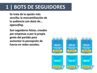 1 | BOTS DE SEGUIDORES
Se trata de la opción más
sencilla: la mercantilización de
la audiencia con dosis de...
egosurfing.
Son seguidores falsos, creados
por empresas o por la propia
gente del partido para
aumentar la percepción de
fuerza en redes sociales.
 