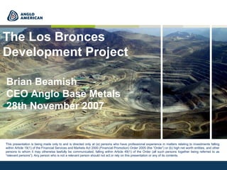 Brian Beamish
CEO Anglo Base Metals
28th November 2007
The Los Bronces
Development Project
This presentation is being made only to and is directed only at (a) persons who have professional experience in matters relating to investments falling
within Article 19(1) of the Financial Services and Markets Act 2000 (Financial Promotion) Order 2005 (the “Order”) or (b) high net worth entities, and other
persons to whom it may otherwise lawfully be communicated, falling within Article 49(1) of the Order (all such persons together being referred to as
“relevant persons”). Any person who is not a relevant person should not act or rely on this presentation or any of its contents.
 