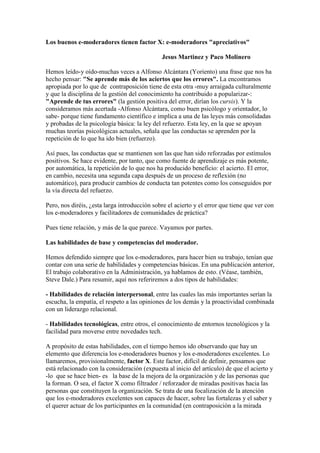 Los buenos e-moderadores tienen factor X: e-moderadores "apreciativos"
Jesus Martinez y Paco Molinero
Hemos leído-y oído-muchas veces a Alfonso Alcántara (Yoriento) una frase que nos ha
hecho pensar: "Se aprende más de los aciertos que los errores". La encontramos
apropiada por lo que de contraposición tiene de esta otra -muy arraigada culturalmente
y que la disciplina de la gestión del conocimiento ha contribuido a popularizar-:
"Aprende de tus errores" (la gestión positiva del error, dirían los cursis). Y la
consideramos más acertada -Alfonso Alcántara, como buen psicólogo y orientador, lo
sabe- porque tiene fundamento científico e implica a una de las leyes más consolidadas
y probadas de la psicología básica: la ley del refuerzo. Esta ley, en la que se apoyan
muchas teorías psicológicas actuales, señala que las conductas se aprenden por la
repetición de lo que ha ido bien (refuerzo).
Así pues, las conductas que se mantienen son las que han sido reforzadas por estímulos
positivos. Se hace evidente, por tanto, que como fuente de aprendizaje es más potente,
por automática, la repetición de lo que nos ha producido beneficio: el acierto. El error,
en cambio, necesita una segunda capa después de un proceso de reflexión (no
automático), para producir cambios de conducta tan potentes como los conseguidos por
la vía directa del refuerzo.
Pero, nos diréis, ¿esta larga introducción sobre el acierto y el error que tiene que ver con
los e-moderadores y facilitadores de comunidades de práctica?
Pues tiene relación, y más de la que parece. Vayamos por partes.
Las habilidades de base y competencias del moderador.
Hemos defendido siempre que los e-moderadores, para hacer bien su trabajo, tenían que
contar con una serie de habilidades y competencias básicas. En una publicación anterior,
El trabajo colaborativo en la Administración, ya hablamos de esto. (Véase, también,
Steve Dale.) Para resumir, aquí nos referiremos a dos tipos de habilidades:
- Habilidades de relación interpersonal, entre las cuales las más importantes serían la
escucha, la empatía, el respeto a las opiniones de los demás y la proactividad combinada
con un liderazgo relacional.
- Habilidades tecnológicas, entre otros, el conocimiento de entornos tecnológicos y la
facilidad para moverse entre novedades tech.
A propósito de estas habilidades, con el tiempo hemos ido observando que hay un
elemento que diferencia los e-moderadores buenos y los e-moderadores excelentes. Lo
llamaremos, provisionalmente, factor X. Este factor, difícil de definir, pensamos que
está relacionado con la consideración (expuesta al inicio del artículo) de que el acierto y
-lo que se hace bien- es la base de la mejora de la organización y de las personas que
la forman. O sea, el factor X como filtrador / reforzador de miradas positivas hacia las
personas que constituyen la organización. Se trata de una focalización de la atención
que los e-moderadores excelentes son capaces de hacer, sobre las fortalezas y el saber y
el querer actuar de los participantes en la comunidad (en contraposición a la mirada
 