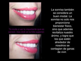 La sonrisa también se considera un buen modal. La sonrisa no solo nos proporciona  bienestar físico, sino que además revitaliza nuestro ánimo, y logra que los que estén alrededor de nosotros se contagien de ganas de vivir.  Te invito a ver lo importante que es sonreír, has click en la foto superior. 