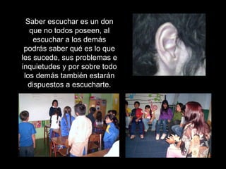 Saber escuchar es un don que no todos poseen, al escuchar a los demás podrás saber qué es lo que les sucede, sus problemas e inquietudes y por sobre todo los demás también estarán dispuestos a escucharte. 