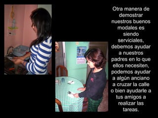 Otra manera de demostrar nuestros buenos modales es siendo serviciales, debemos ayudar a nuestros padres en lo que ellos necesiten, podemos ayudar a algún anciano a cruzar la calle o bien ayudarle a tus amigos a realizar las tareas. 
