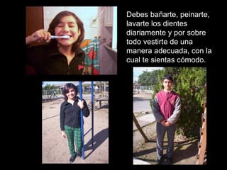 Debes bañarte, peinarte, lavarte los dientes diariamente y por sobre todo vestirte de una manera adecuada, con la cual te sientas cómodo. 