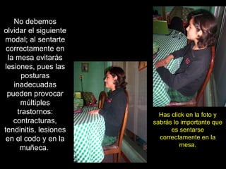 No debemos olvidar el siguiente modal; al sentarte correctamente en la mesa evitarás lesiones, pues las posturas inadecuadas pueden provocar múltiples trastornos: contracturas, tendinitis, lesiones en el codo y en la muñeca.  Has click en la foto y sabrás lo importante que es sentarse correctamente en la mesa. 