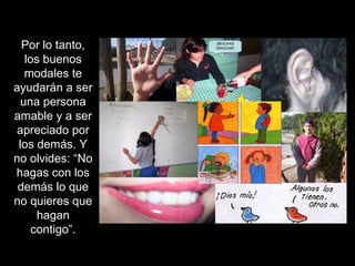 Por lo tanto, los buenos modales te ayudarán a ser una persona amable y a ser apreciado por los demás. Y no olvides: “No hagas con los demás lo que no quieres que hagan contigo”. 