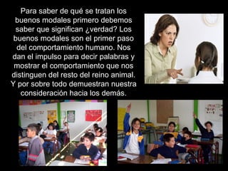 Para saber de qué se tratan los buenos modales primero debemos saber que significan ¿verdad? Los buenos modales son el primer paso del comportamiento humano. Nos dan el impulso para decir palabras y mostrar el comportamiento que nos distinguen del resto del reino animal. Y por sobre todo demuestran nuestra consideración hacia los demás. 