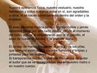 Nuestra apariencia física, nuestro vestuario, nuestra
habitación y todos nuestros actos en sí, son agradables
a otros, si se hacen correctamente dentro del orden y la
limpieza.

El aseo personal implica tiempo imprescindible y jamás
debemos pasar por alto cada detalle: desde el momento
del baño, aplicar el desodorante, peinar el cabello, el
aseo de nuestros dientes, y la afeitada diaria.
El lavado de manos frecuente, el arreglo de las uñas,
que siempre estén cortas para los hombres y limpias y
pintadas para las mujeres.
Si transpiramos mucho, vigilar con frecuencia de quitar
el sudor que se ve desagradable sea en nuestro rostro o
en nuestro cuerpo.

 
