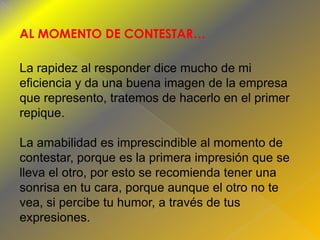 AL MOMENTO DE CONTESTAR…
La rapidez al responder dice mucho de mi
eficiencia y da una buena imagen de la empresa
que represento, tratemos de hacerlo en el primer
repique.
La amabilidad es imprescindible al momento de
contestar, porque es la primera impresión que se
lleva el otro, por esto se recomienda tener una
sonrisa en tu cara, porque aunque el otro no te
vea, si percibe tu humor, a través de tus
expresiones.

 