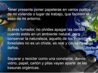 Tener presente poner papeleras en varios puntos
de mi vivienda o lugar de trabajo, que faciliten el
aseo de mi entorno.
Si eres fumador, no olvides apagar las cerillas
cuando estés en un ambiente natural, para
conservar la naturaleza, aquello de los incendios
forestales no es un chiste, es real y causa muchos
daños.
Separar y reciclar como una constante, donde
vidrio, papel, cartón y pilas vayan aparte de las
basuras orgánicas.

 