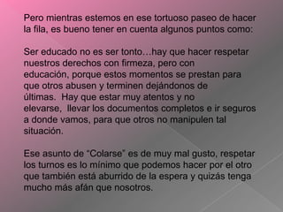 Pero mientras estemos en ese tortuoso paseo de hacer
la fila, es bueno tener en cuenta algunos puntos como:

Ser educado no es ser tonto…hay que hacer respetar
nuestros derechos con firmeza, pero con
educación, porque estos momentos se prestan para
que otros abusen y terminen dejándonos de
últimas. Hay que estar muy atentos y no
elevarse, llevar los documentos completos e ir seguros
a donde vamos, para que otros no manipulen tal
situación.
Ese asunto de “Colarse” es de muy mal gusto, respetar
los turnos es lo mínimo que podemos hacer por el otro
que también está aburrido de la espera y quizás tenga
mucho más afán que nosotros.

 