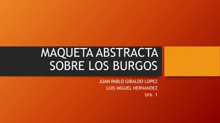 MAQUETA ABSTRACTA
SOBRE LOS BURGOS
JUAN PABLO GIRALDO LOPEZ
LUIS MIGUEL HERNANDEZ
Urb. 1
 