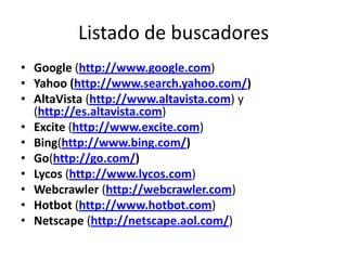 Listado de buscadores
• Google (http://www.google.com)
• Yahoo (http://www.search.yahoo.com/)
• AltaVista (http://www.altavista.com) y
  (http://es.altavista.com)
• Excite (http://www.excite.com)
• Bing(http://www.bing.com/)
• Go(http://go.com/)
• Lycos (http://www.lycos.com)
• Webcrawler (http://webcrawler.com)
• Hotbot (http://www.hotbot.com)
• Netscape (http://netscape.aol.com/)
 