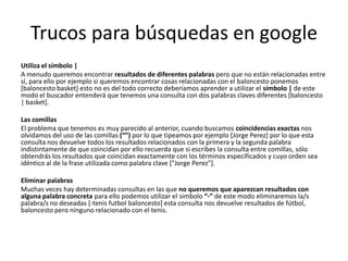 Trucos para búsquedas en google
Utiliza el símbolo |
A menudo queremos encontrar resultados de diferentes palabras pero que no están relacionadas entre
sí, para ello por ejemplo si queremos encontrar cosas relacionadas con el baloncesto ponemos
[baloncesto basket] esto no es del todo correcto deberíamos aprender a utilizar el símbolo | de este
modo el buscador entenderá que tenemos una consulta con dos palabras claves diferentes [baloncesto
| basket].

Las comillas
El problema que tenemos es muy parecido al anterior, cuando buscamos coincidencias exactas nos
olvidamos del uso de las comillas (“”) por lo que tipeamos por ejemplo [Jorge Perez] por lo que esta
consulta nos devuelve todos los resultados relacionados con la primera y la segunda palabra
indistintamente de que coincidan por ello recuerda que si escribes la consulta entre comillas, sólo
obtendrás los resultados que coincidan exactamente con los términos especificados y cuyo orden sea
idéntico al de la frase utilizada como palabra clave ["Jorge Perez"].

Eliminar palabras
Muchas veces hay determinadas consultas en las que no queremos que aparezcan resultados con
alguna palabra concreta para ello podemos utilizar el simbolo “-” de este modo eliminaremos la/s
palabra/s no deseadas [-tenis futbol baloncesto] esta consulta nos devuelve resultados de fútbol,
baloncesto pero ninguno relacionado con el tenis.
 