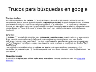 Trucos para búsquedas en google
Términos similares
No valdremos del uso del símbolo “~” aunque en este caso su funcionamiento en Castellano deja
bastante que desear puesto que utilizaremos un ejemplo en Inglés [~dumb little man -dumb], como se
puede ver utilizamos la cláusula para eliminar palabras “-” y esta nueva “~” el resultado por lo tanto
debe de ser algo relacionado con dumb (estúpido) pero sin que contenga esa palabra… el resultado que
nos da Google es “funny little man” o “stupid little man” muy válido (Lástima que en Castellano no
funcione).

Carta libre
El símbolo “*” se usa habitualmente para representar cualquier cosa y en este caso no va a ser menos.
Si por ejemplo estamos buscando la letra de una canción y no nos acordamos muy bien de ella
podríamos recurrir a este truco [can't * me love lyrics] devuelve aquellas canciones que empiezan por
cant’t + “loquesea” + me love… en este caso devuelve como resultado la canción de los Beatles “Can’t
Buy Me Love”.
Una utilidad común del asterisco es rellenar los huecos que corresponden a una pregunta: [ el
paracaídas fue inventado por * ]. También se puede usar más de un comodín, como en [ la vitamina * es
buena para * ].

Búsqueda avanzada
Si necesitas de ayuda para utilizar todos estos operadores siempre puedes recurrir a la búsqueda
avanzada.
 