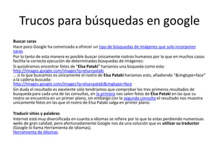 Trucos para búsquedas en google
Buscar caras
Hace poco Google ha comenzado a ofrecer un tipo de búsquedas de imágenes que solo incorporen
caras.
Por lo tanto de esta manera es posible buscar únicamente rostros humanos por lo que en muchos casos
facilita la correcta ejecución de determinadas búsquedas de imágenes:
Si quisiéramos encontrar fotos de “Elsa Pataki” hariamos una búqueda como esta:
http://images.google.com/images?q=elsa+pataki
… si lo que buscamos es únicamente el rostro de Elsa Pataki haríamos esto, añadiendo “&imgtype=face”
a la cadena buscada:
http://images.google.com/images?q=elsa+pataki&imgtype=face
Sin duda el resultado es excelente sólo tendriamos que comprobar los tres primeros resultados de
busqueda para cada una de las consultas, en la primera nos salen fotos de Elsa Pataki en las que su
rostro se encuentra en un primer plano, sin embargo con la segunda consulta el resultado nos muestra
unicamente fotos en las que el rostro de Elsa Pataki salga en primer plano:

Traducir sitios y palabras
Internet está muy diversificada en cuanto a idiomas se refiere por lo que te estas perdiendo numerosas
webs de gran calidad, pero afortunadamente Google nos da una solución que es utilizar su traductor
(Google lo llama Herramienta de Idiomas).
Herramienta de Idiomas
 