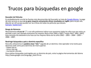 Trucos para búsquedas en google
Buscador de Películas
Es probablemente una de las facetas más desconocidas del buscador se trata de Google Movies, la pega
de este servicio es que en su gran mayoría unicamente ofrece resultados en inglés, pero no por ello
deja de ser útil ya que puedes ver las críticas de todas las películas que desees.
Ejemplo “Spiderman”

Rango de Números
Necesitaremos el uso de “..” y con ello podremos indicar que queremos todos los años que van entre un
periodo y otro, por ejemplo queremos los mejores libros entre 2002 y 2007 ["mejor libro" 2002..2007]
esta consulta nos devolverá una lista con los mejores libros de los años 2002 – 2003 – 2004 – 2005 –
2006 – 2007.

Restringir búsquedas a pais o dominio específico
Para ello utilizaremos la palabra clave “site:” seguido de un dominio. Este operador sirve tanto para
dominios web como para dominios de nivel superior.
- fútbol site:es
- lemur site:org
- inscripción site:edu
Para realizar búsquedas restringidas por un dominio de país, visita la página Herramientas del idioma
http://www.google.com/language_tools?hl=es
 