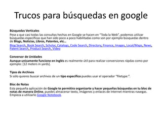 Trucos para búsquedas en google
Búsquedas Verticales
Pese a que casi todas las consultas hechas en Google se hacen en “Toda la Web”, podemos utilizar
búsquedas específicas que han sido poco a poco habilitadas como son por ejemplo búsquedas dentro
de Blogs, Noticias, Libros, Patentes, etc…
Blog Search, Book Search, Scholar, Catalogs, Code Search, Directory, Finance, Images, Local/Maps, News,
Patent Search, Product Search, Video

Conversor de Unidades
Aunque unicamente funcione en Inglés es realmente útil para realizar conversiones rápdas como por
ejemplo: [12 meters in yards].

Tipos de Archivos
Si sólo quieres buscar archivos de un tipo específico puedes usar el operador “filetype:”.

Bloc de Notas
Esta pequeña aplicación de Google te permitira organizarte y hacer pequeñas búsquedas en tu bloc de
notas de manera Online, puedes almacenar texto, imágenes y enlaces de Internet mientras navegas.
Empieza a utilizarlo Google Notebook.
 