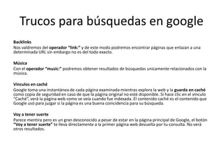 Trucos para búsquedas en google
Backlinks
Nos valdremos del operador “link:” y de este modo podremos encontrar páginas que enlazan a una
determinada URL sin embargo no es del todo exacto.

Música
Con el operador “music:” podremos obtener resultados de búsquedas unicamente relacionados con la
música.

Vínculos en caché
Google toma una instantánea de cada página examinada mientras explora la web y la guarda en caché
como copia de seguridad en caso de que la página original no esté disponible. Si hace clic en el vínculo
“Caché”, verá la página web como se veía cuando fue indexada. El contenido caché es el contenido que
Google usó para juzgar si la página es una buena coincidencia para su búsqueda.

Voy a tener suerte
Parece mentira pero es un gran desconocido a pesar de estar en la página principal de Google, el botón
“Voy a tener suerte” te lleva directamente a la primer página web devuelta por tu consulta. No verá
otros resultados.
 