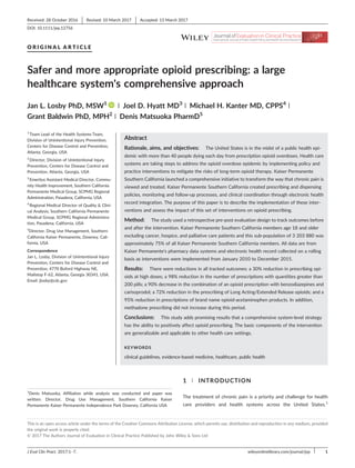 O R I G I N A L A R T I C L E
Safer and more appropriate opioid prescribing: a large
healthcare system's comprehensive approach
Jan L. Losby PhD, MSW1 | Joel D. Hyatt MD3 | Michael H. Kanter MD, CPPS4 |
Grant Baldwin PhD, MPH2 | Denis Matsuoka PharmD5
1
Team Lead of the Health Systems Team,
Division of Unintentional Injury Prevention,
Centers for Disease Control and Prevention,
Atlanta, Georgia, USA
2
Director, Division of Unintentional Injury
Prevention, Centers for Disease Control and
Prevention, Atlanta, Georgia, USA
3
Emeritus Assistant Medical Director, Commu-
nity Health Improvement, Southern California
Permanente Medical Group, SCPMG Regional
Administration, Pasadena, California, USA
4
Regional Medical Director of Quality & Clini-
cal Analysis, Southern California Permanente
Medical Group, SCPMG Regional Administra-
tion, Pasadena, California, USA
5
Director, Drug Use Management, Southern
California Kaiser Permanente, Downey, Cali-
fornia, USA
Correspondence
Jan L. Losby, Division of Unintentional Injury
Prevention, Centers for Disease Control and
Prevention, 4770 Buford Highway NE,
Mailstop F‐62, Atlanta, Georgia 30341, USA.
Email: jlosby@cdc.gov
Abstract
Rationale, aims, and objectives: The United States is in the midst of a public health epi-
demic with more than 40 people dying each day from prescription opioid overdoses. Health care
systems are taking steps to address the opioid overdose epidemic by implementing policy and
practice interventions to mitigate the risks of long‐term opioid therapy. Kaiser Permanente
Southern California launched a comprehensive initiative to transform the way that chronic pain is
viewed and treated. Kaiser Permanente Southern California created prescribing and dispensing
policies, monitoring and follow‐up processes, and clinical coordination through electronic health
record integration. The purpose of this paper is to describe the implementation of these inter-
ventions and assess the impact of this set of interventions on opioid prescribing.
Method: The study used a retrospective pre‐post evaluation design to track outcomes before
and after the intervention. Kaiser Permanente Southern California members age 18 and older
excluding cancer, hospice, and palliative care patients and this sub‐population of 3 203 880 was
approximately 75% of all Kaiser Permanente Southern California members. All data are from
Kaiser Permanente's pharmacy data systems and electronic health record collected on a rolling
basis as interventions were implemented from January 2010 to December 2015.
Results: There were reductions in all tracked outcomes: a 30% reduction in prescribing opi-
oids at high doses; a 98% reduction in the number of prescriptions with quantities greater than
200 pills; a 90% decrease in the combination of an opioid prescription with benzodiazepines and
carisoprodol; a 72% reduction in the prescribing of Long Acting/Extended Release opioids; and a
95% reduction in prescriptions of brand name opioid‐acetaminophen products. In addition,
methadone prescribing did not increase during this period.
Conclusions: This study adds promising results that a comprehensive system‐level strategy
has the ability to positively affect opioid prescribing. The basic components of the intervention
are generalizable and applicable to other health care settings.
KEYWORDS
clinical guidelines, evidence‐based medicine, healthcare, public health
1 | INTRODUCTION
The treatment of chronic pain is a priority and challenge for health
care providers and health systems across the United States.1
1
Denis Matsuoka, Affiliation while analysis was conducted and paper was
written: Director, Drug Use Management, Southern California Kaiser
Permanente Kaiser Permanente Independence Park Downey, California USA
- - - - - - - - - - - - - - - - - - - - - - - - - - - - - - - - - - - - - - - - - - - - - - - - - - - - - - - - - - - - - - - - - - - - - - - - - - - - - - - - - - - - - - - - - - - - - - - - - - - - - - - - - - - - - - - - - - - - - - - - - - - - - - - -
This is an open access article under the terms of the Creative Commons Attribution License, which permits use, distribution and reproduction in any medium, provided
the original work is properly cited.
© 2017 The Authors Journal of Evaluation in Clinical Practice Published by John Wiley & Sons Ltd
Received: 28 October 2016 Revised: 10 March 2017 Accepted: 13 March 2017
DOI: 10.1111/jep.12756
J Eval Clin Pract. 2017;1–7. wileyonlinelibrary.com/journal/jep 1
 