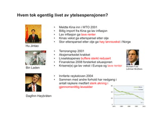 Hvem tok egentlig livet av ytelsespensjonen?
Hu Jintao
• Meldte Kina inn i WTO 2001
• Billig import fra Kina ga lav inflasjon
• Lav inflasjon ga lave renter
• Kinas vekst ga etterspørsel etter olje
• Stor etterspørsel etter olje ga høy lønnsvekst i Norge
Dagfinn Høybråten
• Innførte røykeloven 2004
• Sammen med andre forhold har nedgang i
antall røykere medført sterk økning i
gjennomsnittlig levealder
11 •
Bin Laden
• Terrorangrep 2001
• Aksjemarkedet krakket
• Livselskapenes buffere sterkt redusert
• Finanskrise 2008 forsterket situasjonen
• Krisene(e) ga lav vekst i Europa og lave renter Richard Fuld
Lehman Brothers
 