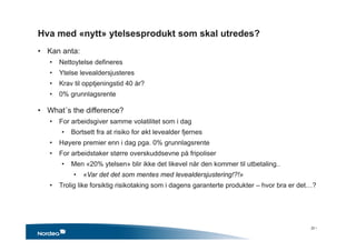 Hva med «nytt» ytelsesprodukt som skal utredes?
• Kan anta:
• Nettoytelse defineres
• Ytelse levealdersjusteres
• Krav til opptjeningstid 40 år?
• 0% grunnlagsrente
• What´s the difference?
• For arbeidsgiver samme volatilitet som i dag
• Bortsett fra at risiko for økt levealder fjernes
• Høyere premier enn i dag pga. 0% grunnlagsrente
• For arbeidstaker større overskuddsevne på fripoliser
• Men «20% ytelsen» blir ikke det likevel når den kommer til utbetaling..
• «Var det det som mentes med levealdersjustering!?!»
• Trolig like forsiktig risikotaking som i dagens garanterte produkter – hvor bra er det…?
22 •
 