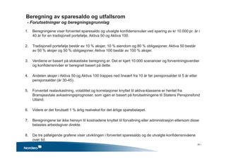 Beregning av sparesaldo og utfallsrom
- Forutsetninger og beregningsgrunnlag
1. Beregningene viser forventet sparesaldo og utvalgte konfidensnivåer ved sparing av kr 10.000 pr. år i
40 år for en tradisjonell portefølje, Aktiva 50 og Aktiva 100.
2. Tradisjonell portefølje består av 10 % aksjer, 10 % eiendom og 80 % obligasjoner, Aktiva 50 består
av 50 % aksjer og 50 % obligasjoner, Aktiva 100 består av 100 % aksjer.
3. Verdiene er basert på stokastiske beregning er. Det er kjørt 10.000 scenarioer og forventningsverdier
og konfidensnivåer er beregnet basert på dette.
4. Andelen aksjer i Aktiva 50 og Aktiva 100 trappes ned lineært fra 10 år før pensjonsalder til 5 år etter
pensjonsalder (år 30-45).
5. Forventet realavkastning, volatilitet og korrelasjoner knyttet til aktiva-klassene er hentet fra
Bransjeavtale avkastningsprognoser, som igjen er basert på forutsetningene til Statens Pensjonsfond
Utland.
6. Videre er det forutsatt 1 % årlig realvekst for det årlige sparebeløpet.
7. Beregningene tar ikke hensyn til kostnadene knyttet til forvaltning eller administrasjon ettersom disse
belastes arbeidsgiver direkte.
8. De tre påfølgende grafene viser utviklingen i forventet sparesaldo og de utvalgte konfidensnivåene
over tid.
24 •
 