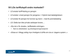 Vil LOs tariffutspill endre markedet?
• LO ønsker tariff-festing av pensjon
• LO ønsker «mest pensjon for pengene» = Hybrid med dødelighetsarv
• LO ønsker lik pensjon for kvinner og menn – med lik premiebetaling
• LO: Dette kan ikke private selskaper levere…
• «Da må vi få «brede», tariffestede ordninger»
• Styrt av arbeidstaker- og arbeidsgiverorganisasjoner
• «Disse er i tillegg veldig mye rimeligere å drifte enn de er i dagens system..»
27 •
 