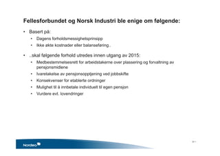 Fellesforbundet og Norsk Industri ble enige om følgende:
• Basert på:
• Dagens forholdsmessighetsprinsipp
• Ikke økte kostnader eller balanseføring..
• ..skal følgende forhold utredes innen utgang av 2015:
• Medbestemmelsesrett for arbeidstakerne over plassering og forvaltning av
pensjonsmidlene
• Ivaretakelse av pensjonsopptjening ved jobbskifte
• Konsekvenser for etablerte ordninger
• Mulighet til å innbetale individuelt til egen pensjon
• Vurdere evt. lovendringer
31 •
 