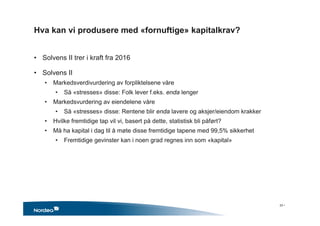 Hva kan vi produsere med «fornuftige» kapitalkrav?
• Solvens II trer i kraft fra 2016
• Solvens II
• Markedsverdivurdering av forpliktelsene våre
• Så «stresses» disse: Folk lever f.eks. enda lenger
• Markedsvurdering av eiendelene våre
• Så «stresses» disse: Rentene blir enda lavere og aksjer/eiendom krakker
• Hvilke fremtidige tap vil vi, basert på dette, statistisk bli påført?
• Må ha kapital i dag til å møte disse fremtidige tapene med 99,5% sikkerhet
• Fremtidige gevinster kan i noen grad regnes inn som «kapital»
33 •
 