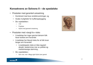 Konsekvens av Solvens II – de spedalske
• Produkter med garantert avkastning
• Kombinert med lave renteforventninger, og
• Svake muligheter for bufferoppbygging
• De «spedalske»:
• YTP
• Fripoliser
• Hybrid med garantert avkastning
• Produkter med «langt liv» risiko
• Livselskap har ingen gevinst dersom folk
lever kortere enn forventet
• Livselskap har likevel risiko for at folk lever
lenger enn forventet!
• Livselskapets risiko er ikke regulert
eksakt, bestemmes mer av politisk og
mediamessige stemning..
• De «spedalske»:
• Som over, men i tillegg også Hybrid uten garanti
34 •
 