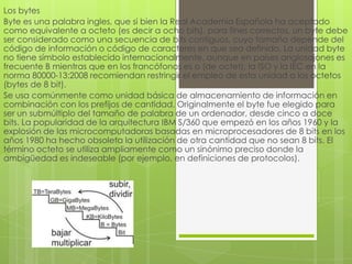 Los bytes
Byte es una palabra ingles, que si bien la Real Academia Española ha aceptado
como equivalente a octeto (es decir a ocho bits), para fines correctos, un byte debe
ser considerado como una secuencia de bits contiguos, cuyo tamaño depende del
código de información o código de caracteres en que sea definido. La unidad byte
no tiene símbolo establecido internacionalmente, aunque en países anglosajones es
frecuente B mientras que en los francófonos es o (de octet); la ISO y la IEC en la
norma 80000-13:2008 recomiendan restringir el empleo de esta unidad a los octetos
(bytes de 8 bit).
Se usa comúnmente como unidad básica de almacenamiento de información en
combinación con los prefijos de cantidad. Originalmente el byte fue elegido para
ser un submúltiplo del tamaño de palabra de un ordenador, desde cinco a doce
bits. La popularidad de la arquitectura IBM S/360 que empezó en los años 1960 y la
explosión de las microcomputadoras basadas en microprocesadores de 8 bits en los
años 1980 ha hecho obsoleta la utilización de otra cantidad que no sean 8 bits. El
término octeto se utiliza ampliamente como un sinónimo preciso donde la
ambigüedad es indeseable (por ejemplo, en definiciones de protocolos).

 