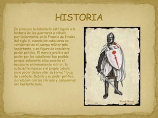 HISTORIAEn principio la Caballería está ligada a la historia de los guerreros a caballo, particularmente en la Francia de finales del siglo X, cuando los caballeros se convierten en el cuerpo militar más importante, y en figura de creciente poder político. El mero ejercicio del poder por los caballeros fue posible porque solamente ellos poseían el necesario entrenamiento militar, la suficiente riqueza y el propio caballo para poder desarrollar su forma típica de combate. Debido a su poder político, su relación con los clérigos y campesinos era bastante mala.