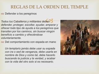 
 Defender a los peregrinos
Todos los Caballeros y militantes deben
defender, proteger, escoltar, ayudar, amparar y
ofrecer todo tipo de ayuda a los peregrinos que
transiten por los caminos, sin buscar ningún
beneficio a cambio y ofreciéndose
voluntariamente.
 Del comportamiento con espada en mano
Un templario jamás debe usar su espada
con ira o sed de venganza, debe usarla en
nombre de Dios y como tal, debe hacerlo
buscando la justicia y la verdad, y acabar
con la vida del otro solo si es necesario.
REGLAS DE LA ORDEN DEL TEMPLE
 