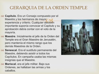 
 Capitulo. Era un Consejo compuesto por el
Maestre y los hermanos de mayor
experiencia y criterio. Cualquier decisión
importante suponía convocar el Capitulo y su
aprobación debía contar con el voto de la
mayoría.
 Maestre. Inicialmente el jefe de la Orden del
Temple era el Gran Maestre de Jerusalén,
pero mantenía el mismo rango que los
demás Maestres de la Orden.
 Senescal. Era el sustituto permanente del
Maestre, debiendo asistir a todos los
Capítulos. En campaña usaba las mismas
insignias que el Maestre.
 Mariscal. era el jefe militar. Bajo sus
Ordenes, se hallaban las armas y los
caballos.
GERARQUIA DE LA ORDEN TEMPLE
 