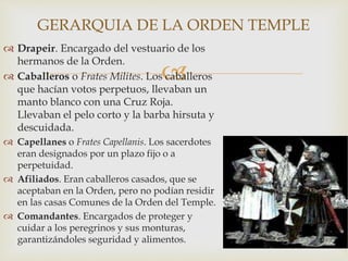 
 Drapeir. Encargado del vestuario de los
hermanos de la Orden.
 Caballeros o Frates Milites. Los caballeros
que hacían votos perpetuos, llevaban un
manto blanco con una Cruz Roja.
Llevaban el pelo corto y la barba hirsuta y
descuidada.
 Capellanes o Frates Capellanis. Los sacerdotes
eran designados por un plazo fijo o a
perpetuidad.
 Afiliados. Eran caballeros casados, que se
aceptaban en la Orden, pero no podían residir
en las casas Comunes de la Orden del Temple.
 Comandantes. Encargados de proteger y
cuidar a los peregrinos y sus monturas,
garantizándoles seguridad y alimentos.
GERARQUIA DE LA ORDEN TEMPLE
 
