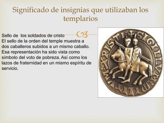 
Significado de insignias que utilizaban los
templarios
Sello de los soldados de cristo
El sello de la orden del temple muestra a
dos caballeros subidos a un mismo caballo.
Esa representación ha sido vista como
símbolo del voto de pobreza. Así como los
lazos de fraternidad en un mismo espíritu de
servicio.
 