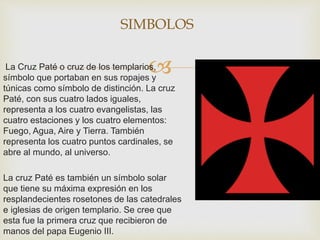 La Cruz Paté o cruz de los templarios,
símbolo que portaban en sus ropajes y
túnicas como símbolo de distinción. La cruz
Paté, con sus cuatro lados iguales,
representa a los cuatro evangelistas, las
cuatro estaciones y los cuatro elementos:
Fuego, Agua, Aire y Tierra. También
representa los cuatro puntos cardinales, se
abre al mundo, al universo.
La cruz Paté es también un símbolo solar
que tiene su máxima expresión en los
resplandecientes rosetones de las catedrales
e iglesias de origen templario. Se cree que
esta fue la primera cruz que recibieron de
manos del papa Eugenio III.
SIMBOLOS
 
