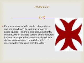 
 Es la estructura cruciforme de ocho puntas –
dos por cada brazo de una cruz griega de
aspas iguales – sobre la que, supuestamente,
esta basado un alfabeto secreto que emplearon
los templarios para dar cuenta cabal y críptica
de sus transacciones comerciales y de
determinados mensajes confidenciales.
SIMBOLOS
 