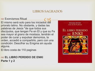  Exorcismos Ritual
El mismo será solo para los iniciados del
priorato latino. No obstante, y dadas las
palabras de Jesús "de que todos sus
discípulos, que tengan Fe en El y que su Fe
sea mayor al grano de mostaza, tendrán el
poder de curar y expulsar demonios, la
orden, accedió a compartirlo, pero con una
condición: Descifrar su Enigma sin ayuda
alguna.
El libro costa de 110 paginas
 EL LIBRO PERDIDO DE ENKI
Parte 1 y 2
LIBROS SAGRADOS
 