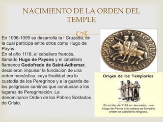 En 1096-1099 se desarrolla la I Cruzada, en
la cual participa entre otros como Hugo de
Payns.
En el año 1118, el caballero francés,
llamado Hugo de Payens y el caballero
flamenco Godofredo de Saint-Adhemar,
decidieron impulsar la fundación de una
orden monástica, cuya finalidad era la
custodia de los Peregrinos y a la guarda de
los peligrosos caminos que conducían a los
lugares de Peregrinación. La
denominaron Orden de los Pobres Soldados
de Cristo.
NACIMIENTO DE LA ORDEN DEL
TEMPLE
 