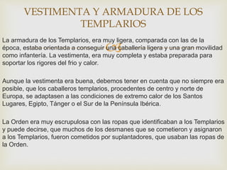 
La armadura de los Templarios, era muy ligera, comparada con las de la
época, estaba orientada a conseguir una caballería ligera y una gran movilidad
como infantería. La vestimenta, era muy completa y estaba preparada para
soportar los rigores del frio y calor.
Aunque la vestimenta era buena, debemos tener en cuenta que no siempre era
posible, que los caballeros templarios, procedentes de centro y norte de
Europa, se adaptasen a las condiciones de extremo calor de los Santos
Lugares, Egipto, Tánger o el Sur de la Península Ibérica.
La Orden era muy escrupulosa con las ropas que identificaban a los Templarios
y puede decirse, que muchos de los desmanes que se cometieron y asignaron
a los Templarios, fueron cometidos por suplantadores, que usaban las ropas de
la Orden.
VESTIMENTA Y ARMADURA DE LOS
TEMPLARIOS
 