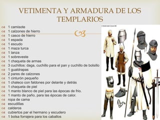 
 1 camisote
 1 calzones de hierro
 1 casco de hierro
 1 espada
 1 escudo
 1 maza turca
 1 lanza
 1 sobreveste
 1 chaqueta de armas
 3 cuchillos: daga, cuchillo para el pan y cuchillo de bolsillo
 1 gualdrapas
 2 pares de calzones
 1 cinturón pequeño
 1 chaleco con faldones por delante y detrás
 1 chaqueta de piel
 1 manto blanco de piel para las épocas de frio.
 1 manto de paño, para las épocas de calor.
 ropa de cama
 escudillas
 calderos
 cubiertos par el hermano y escudero
 1 bolsa forrajera para los caballos
VETIMENTA Y ARMADURA DE LOS
TEMPLARIOS
 