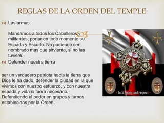 
 Las armas
Mandamos a todos los Caballeros y
militantes, portar en todo momento su
Espada y Escudo. No pudiendo ser
nombrado mas que sirviente, si no las
tuviere.
 Defender nuestra tierra
ser un verdadero patriota hacia la tierra que
Dios le ha dado, defender la ciudad en la que
vivimos con nuestro esfuerzo, y con nuestra
espada y vida si fuera necesario.
Defendiendo el poder en grupos y turnos
establecidos por la Orden.
REGLAS DE LA ORDEN DEL TEMPLE
 