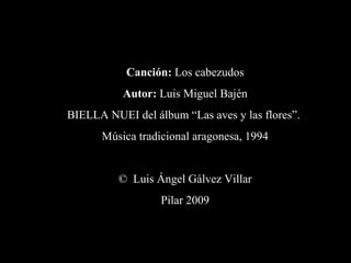 Canción: Los cabezudos
Autor: Luis Miguel Bajén
BIELLA NUEI del álbum “Las aves y las flores”.
Música tradicional aragonesa, 1994
© Luis Ángel Gálvez Villar
Pilar 2009